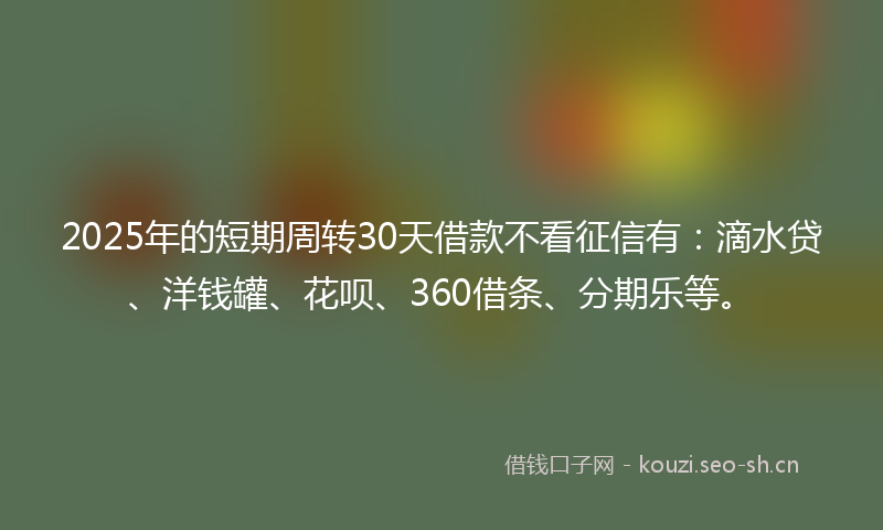 2025年的短期周转30天借款不看征信有：滴水贷、洋钱罐、花呗、360借条、分期乐等。