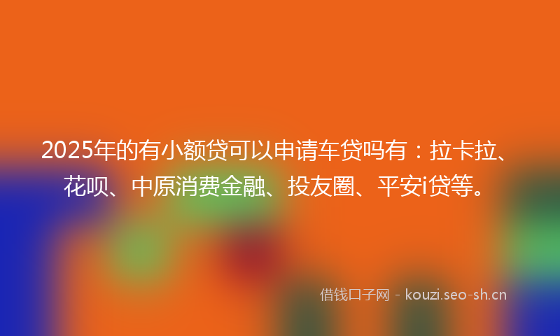 2025年的有小额贷可以申请车贷吗有：拉卡拉、花呗、中原消费金融、投友圈、平安i贷等。