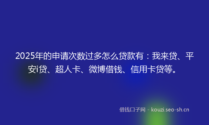 2025年的申请次数过多怎么贷款有：我来贷、平安i贷、超人卡、微博借钱、信用卡贷等。