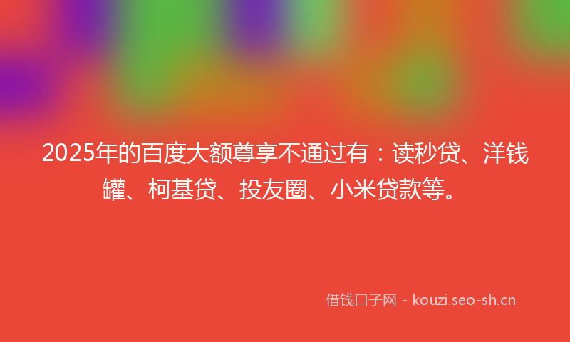 2025年的百度大额尊享不通过有：读秒贷、洋钱罐、柯基贷、投友圈、小米贷款等。
