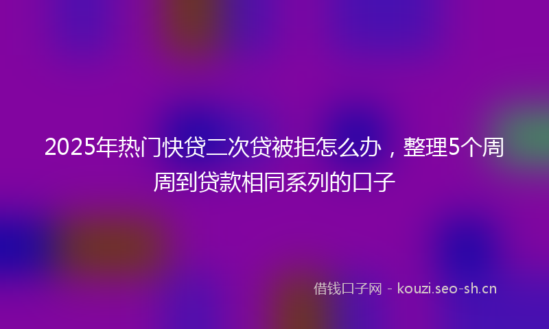 2025年热门快贷二次贷被拒怎么办，整理5个周周到贷款相同系列的口子