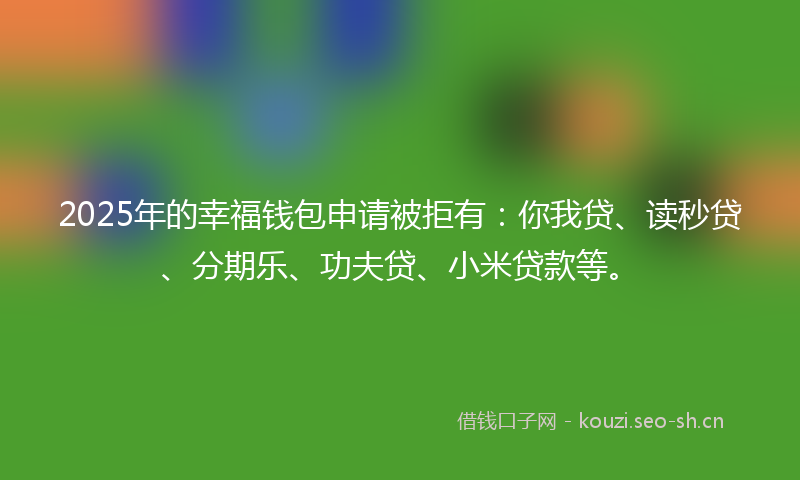 2025年的幸福钱包申请被拒有：你我贷、读秒贷、分期乐、功夫贷、小米贷款等。