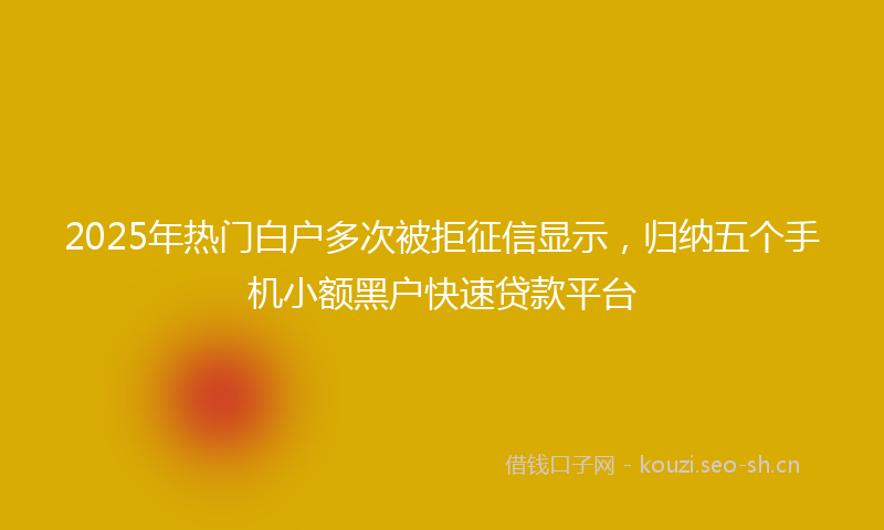 2025年热门白户多次被拒征信显示，归纳五个手机小额黑户快速贷款平台