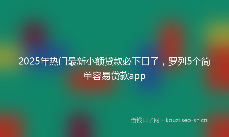 2025年热门最新小额贷款必下口子，罗列5个简单容易贷款app