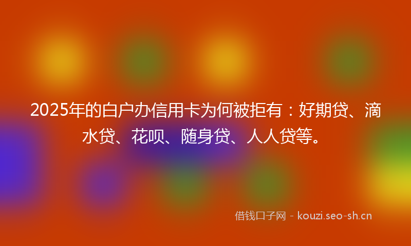 2025年的白户办信用卡为何被拒有：好期贷、滴水贷、花呗、随身贷、人人贷等。
