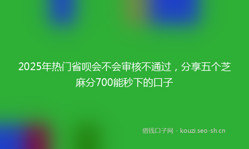 2025年热门省呗会不会审核不通过，分享五个芝麻分700能秒下的口子