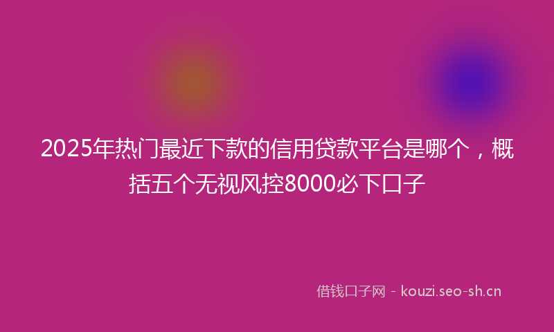 2025年热门最近下款的信用贷款平台是哪个,概括五个无视风控8000必下口子