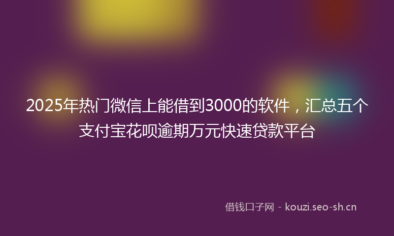 2025年热门微信上能借到3000的软件，汇总五个支付宝花呗逾期万元快速贷款平台