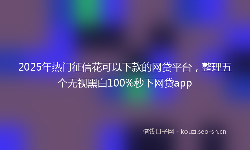 2025年热门征信花可以下款的网贷平台，整理五个无视黑白100%秒下网贷app