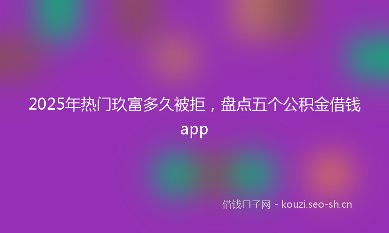 2025年热门玖富多久被拒，盘点五个公积金借钱app