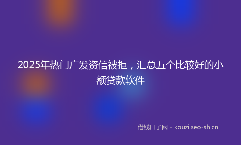 2025年热门广发资信被拒，汇总五个比较好的小额贷款软件