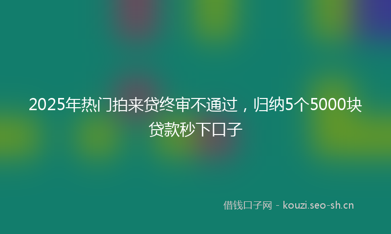 2025年热门拍来贷终审不通过，归纳5个5000块贷款秒下口子