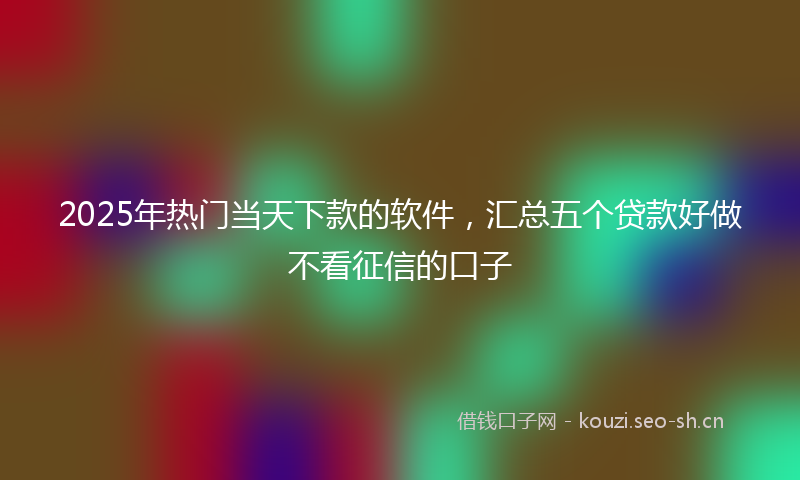 2025年热门当天下款的软件，汇总五个贷款好做不看征信的口子