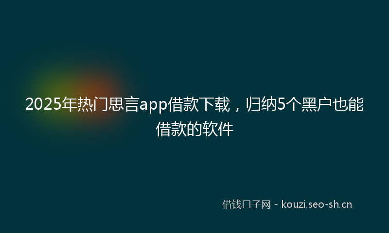 2025年热门思言app借款下载，归纳5个黑户也能借款的软件