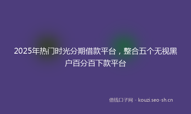 2025年热门时光分期借款平台,整合五个无视黑户百分百下款平台