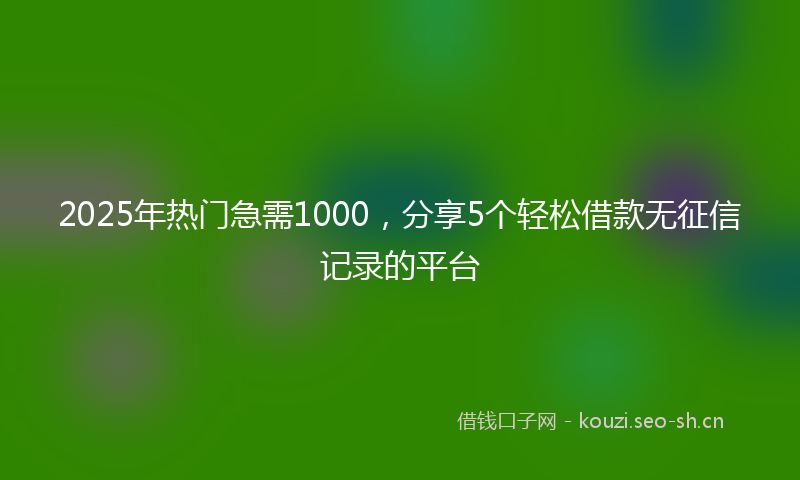 2025年热门急需1000,分享5个轻松借款无征信记录的平台