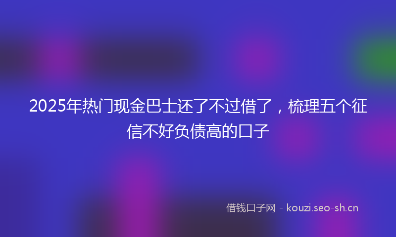 2025年热门现金巴士还了不过借了，梳理五个征信不好负债高的口子