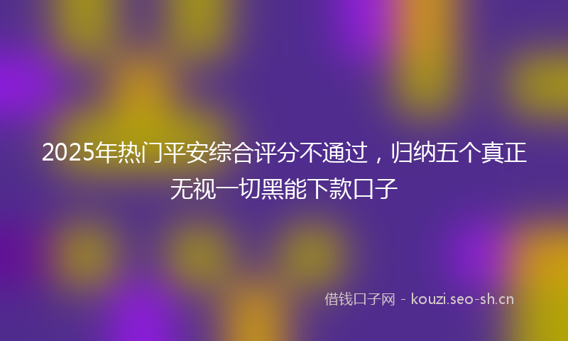 2025年热门平安综合评分不通过，归纳五个真正无视一切黑能下款口子
