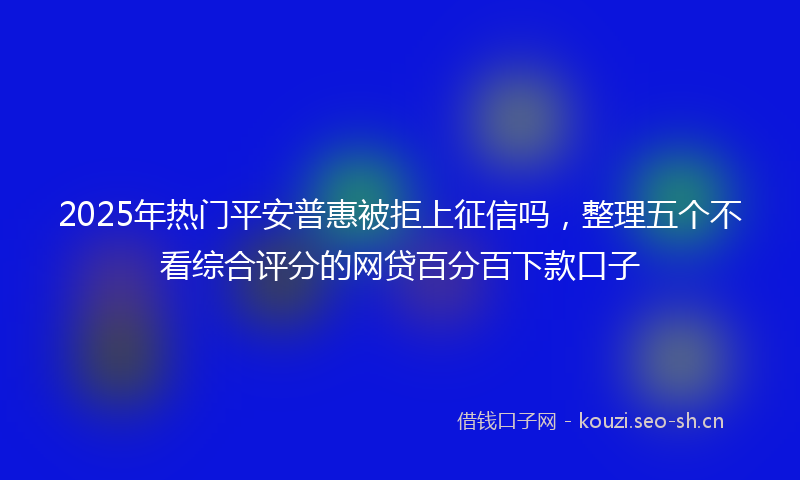 2025年热门平安普惠被拒上征信吗，整理五个不看综合评分的网贷百分百下款口子