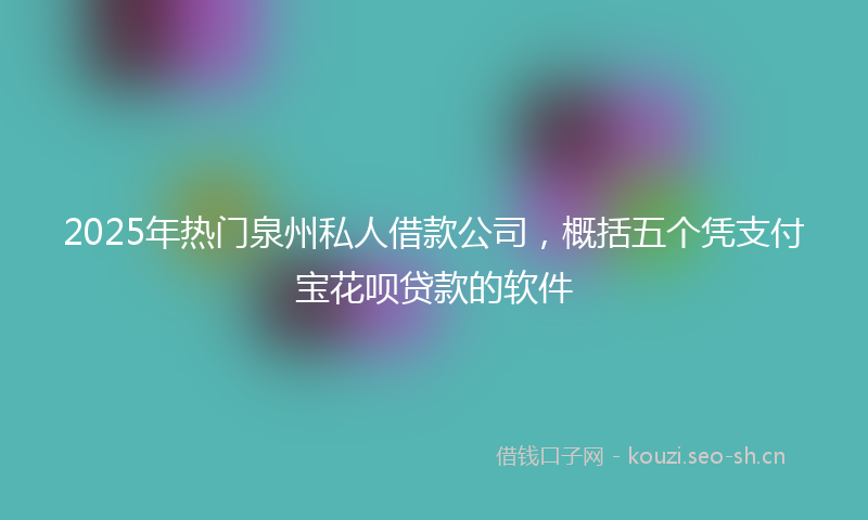 2025年热门泉州私人借款公司，概括五个凭支付宝花呗贷款的软件