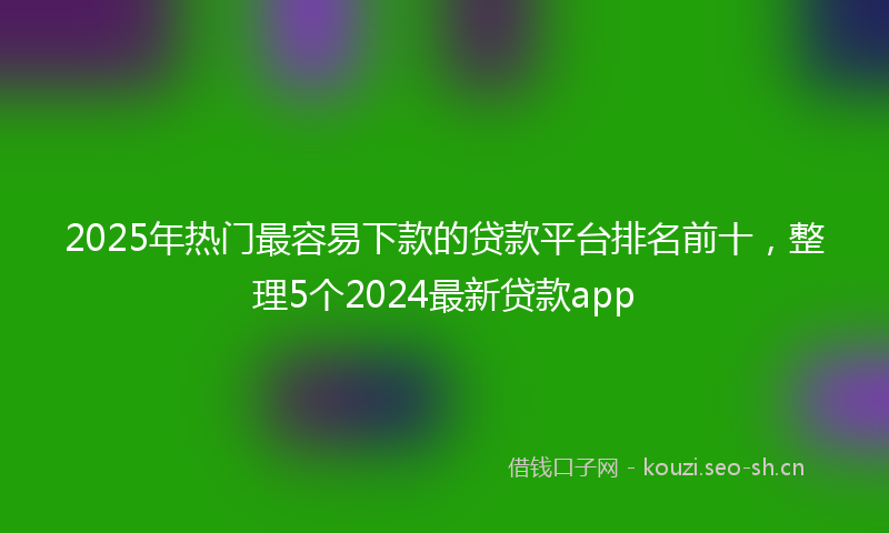 2025年热门最容易下款的贷款平台排名前十,整理5个2024最新贷款app