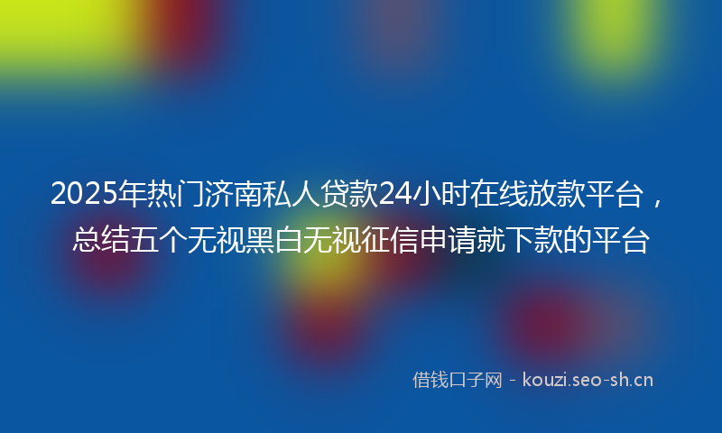 2025年热门济南私人贷款24小时在线放款平台，总结五个无视黑白无视征信申请就下款的平台