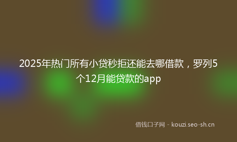 2025年热门所有小贷秒拒还能去哪借款，罗列5个12月能贷款的app