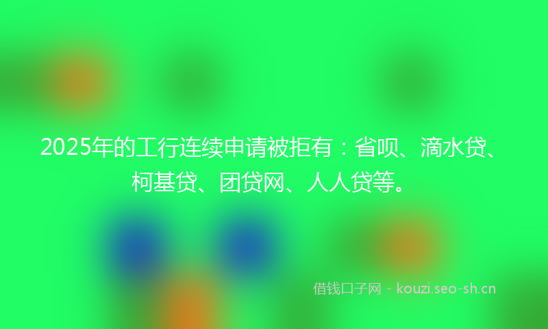 2025年的工行连续申请被拒有：省呗、滴水贷、柯基贷、团贷网、人人贷等。