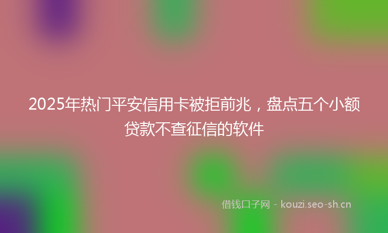 2025年热门平安信用卡被拒前兆，盘点五个小额贷款不查征信的软件