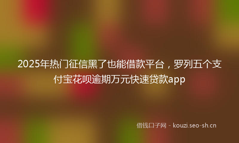 2025年热门征信黑了也能借款平台,罗列五个支付宝花呗逾期万元快速贷款app