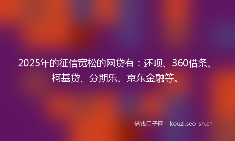 2025年的征信宽松的网贷有：还呗、360借条、柯基贷、分期乐、京东金融等。