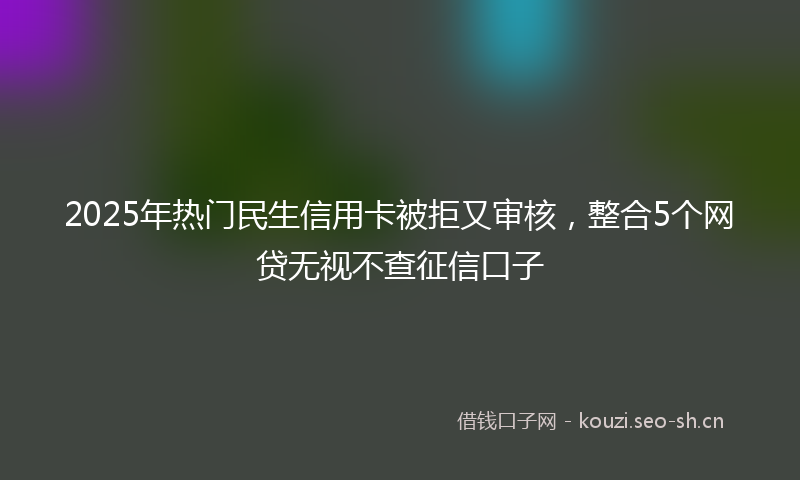 2025年热门民生信用卡被拒又审核，整合5个网贷无视不查征信口子