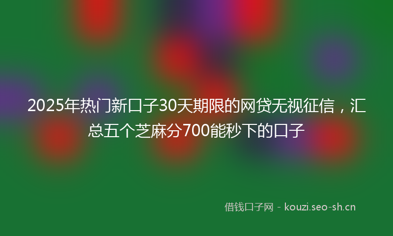 2025年热门新口子30天期限的网贷无视征信，汇总五个芝麻分700能秒下的口子