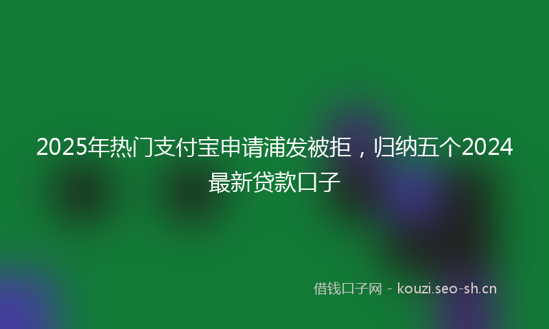 2025年热门支付宝申请浦发被拒，归纳五个2024最新贷款口子