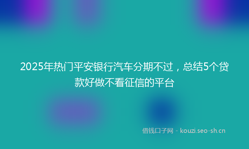 2025年热门平安银行汽车分期不过，总结5个贷款好做不看征信的平台