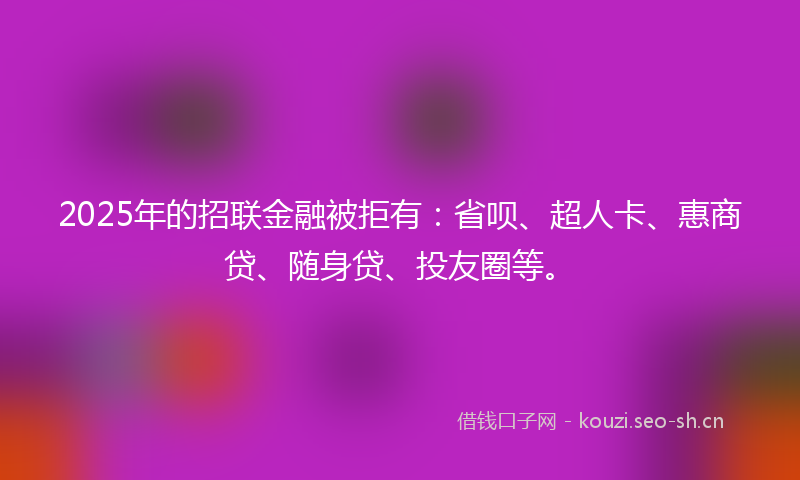 2025年的招联金融被拒有：省呗、超人卡、惠商贷、随身贷、投友圈等。