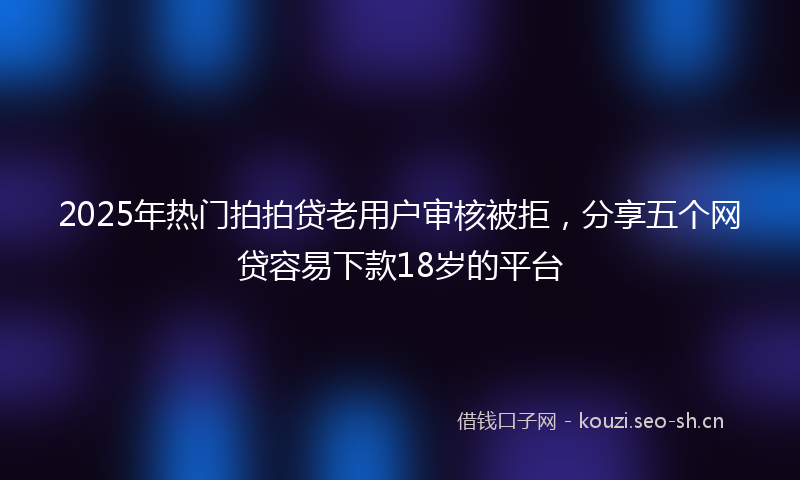 2025年热门拍拍贷老用户审核被拒，分享五个网贷容易下款18岁的平台
