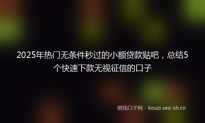 2025年热门无条件秒过的小额贷款贴吧，总结5个快速下款无视征信的口子