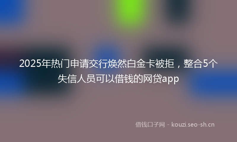 2025年热门申请交行焕然白金卡被拒，整合5个失信人员可以借钱的网贷app