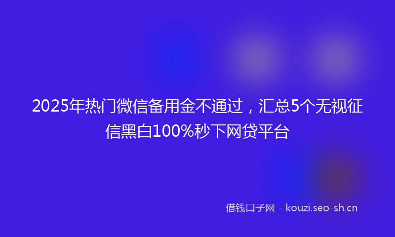 2025年热门微信备用金不通过，汇总5个无视征信黑白100%秒下网贷平台