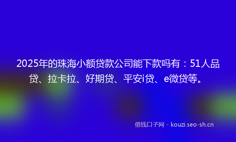 2025年的珠海小额贷款公司能下款吗有：51人品贷、拉卡拉、好期贷、平安i贷、e微贷等。
