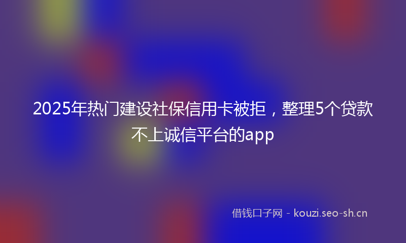 2025年热门建设社保信用卡被拒，整理5个贷款不上诚信平台的app