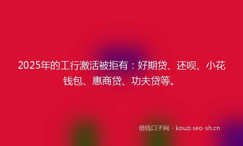 2025年的工行激活被拒有：好期贷、还呗、小花钱包、惠商贷、功夫贷等。