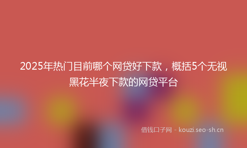 2025年热门目前哪个网贷好下款，概括5个无视黑花半夜下款的网贷平台