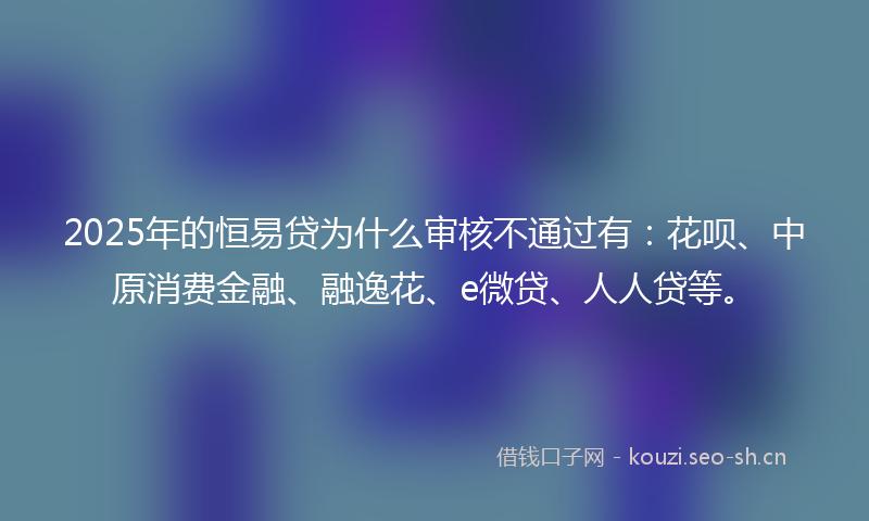 2025年的恒易贷为什么审核不通过有：花呗、中原消费金融、融逸花、e微贷、人人贷等。