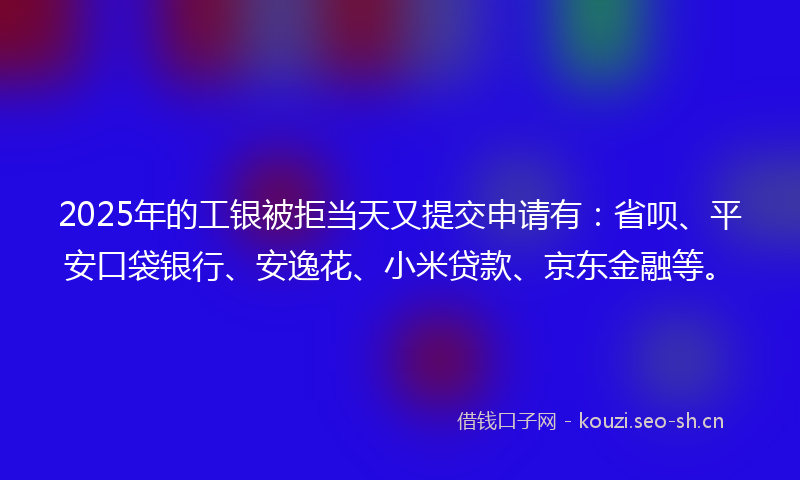 2025年的工银被拒当天又提交申请有：省呗、平安口袋银行、安逸花、小米贷款、京东金融等。