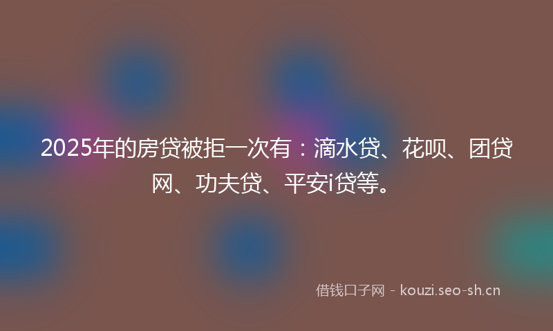 2025年的房贷被拒一次有：滴水贷、花呗、团贷网、功夫贷、平安i贷等。