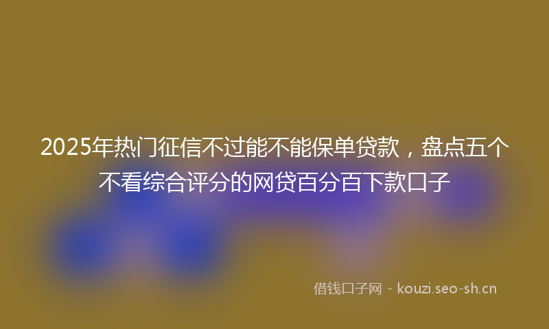2025年热门征信不过能不能保单贷款，盘点五个不看综合评分的网贷百分百下款口子