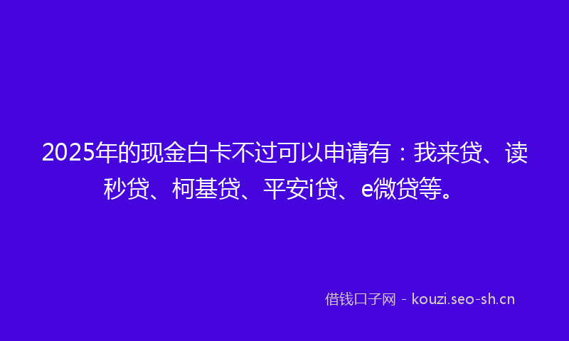 2025年的现金白卡不过可以申请有：我来贷、读秒贷、柯基贷、平安i贷、e微贷等。