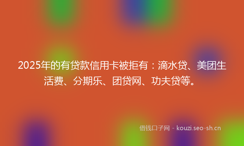 2025年的有贷款信用卡被拒有：滴水贷、美团生活费、分期乐、团贷网、功夫贷等。